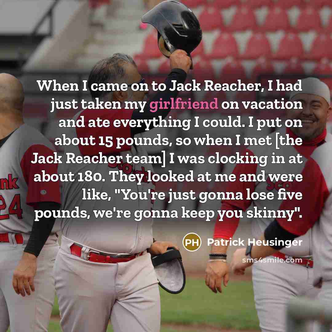 “When I came on to Jack Reacher, I had just taken my girlfriend on vacation and ate everything I could. I put on about 15 pounds, so when I met [the Jack Reacher team] I was clocking in at about 180. They looked at me and were like, "You're just gonna lose five pounds, we're gonna keep you skinny".” quote by Patrick Heusinger