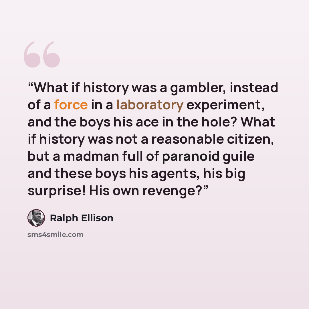 “What if history was a gambler, instead of a force in a laboratory experiment, and the boys his ace in the hole? What if history was not a reasonable citizen, but a madman full of paranoid guile and these boys his agents, his big surprise! His own revenge?” quote by Ralph Ellison