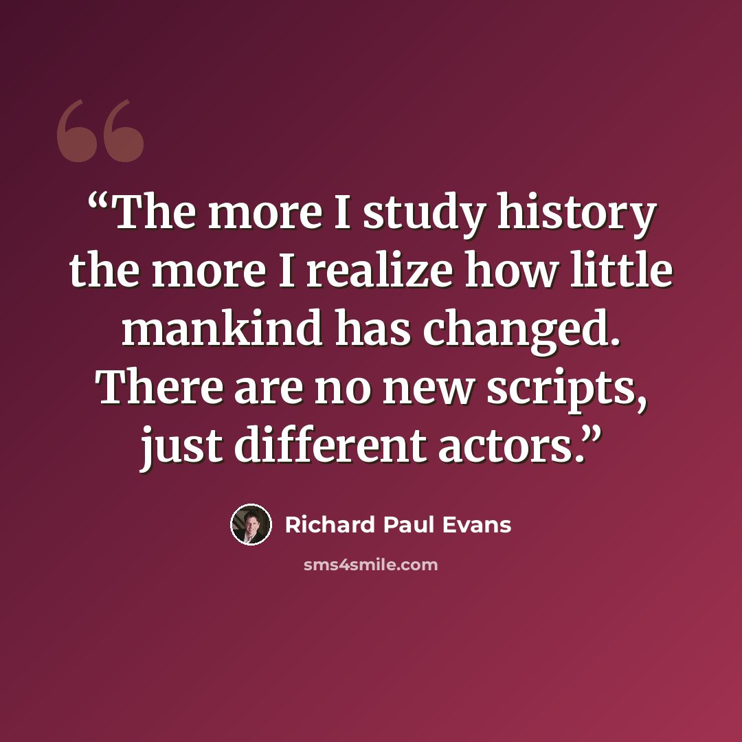 “The more I study history the more I realize how little mankind has changed. There are no new scripts, just different actors.” quote by Richard Paul Evans