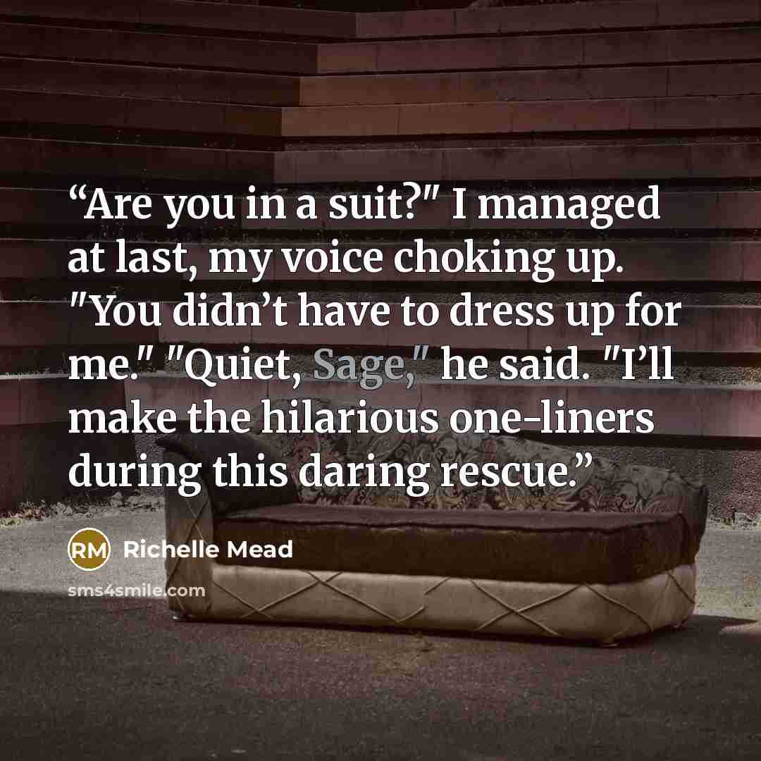 “Are you in a suit?" I managed at last, my voice choking up. "You didn’t have to dress up for me." "Quiet, Sage," he said. "I’ll make the hilarious one-liners during this daring rescue.” quote by Richelle Mead