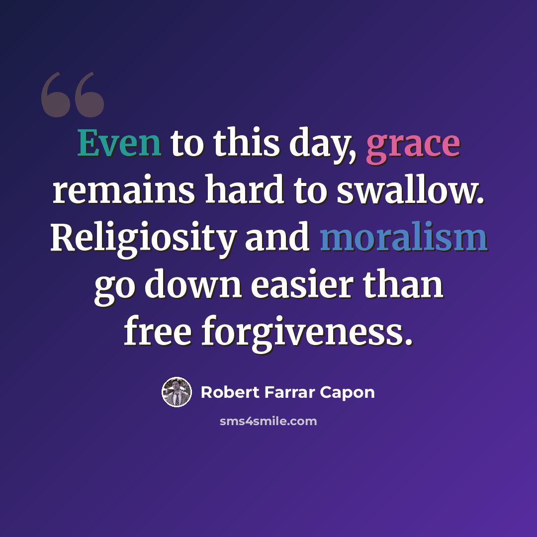 “Even to this day, grace remains hard to swallow. Religiosity and moralism go down easier than free forgiveness.” quote by Robert Farrar Capon