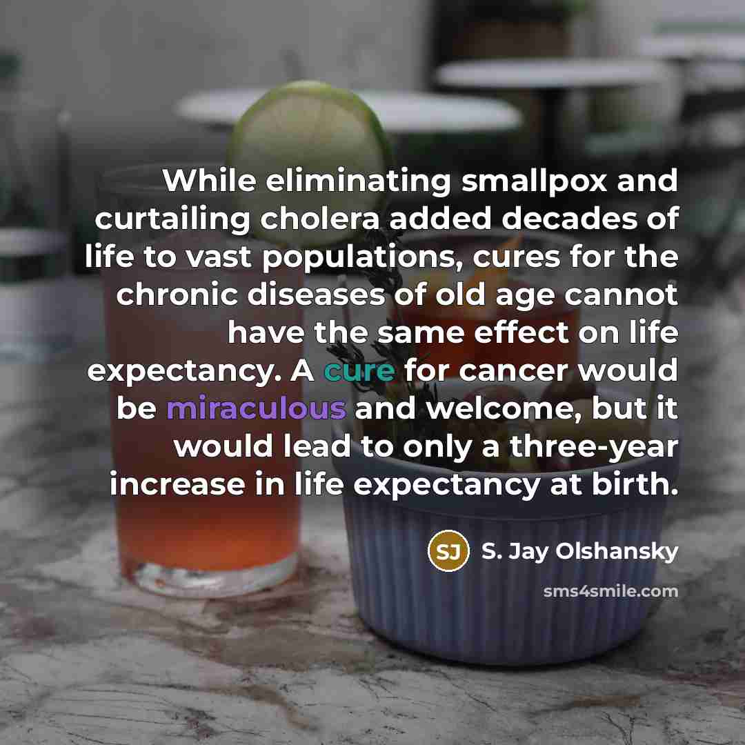 “While eliminating smallpox and curtailing cholera added decades of life to vast populations, cures for the chronic diseases of old age cannot have the same effect on life expectancy. A cure for cancer would be miraculous and welcome, but it would lead to only a three-year increase in life…” quote by S. Jay Olshansky