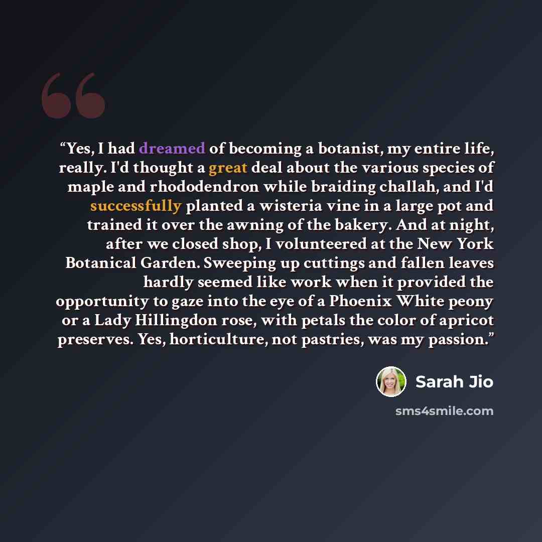 “Yes, I had dreamed of becoming a botanist, my entire life, really. I'd thought a great deal about the various species of maple and rhododendron while braiding challah, and I'd successfully planted a wisteria vine in a large pot and trained it over the awning of the bakery. And at night, after we…” quote by Sarah Jio