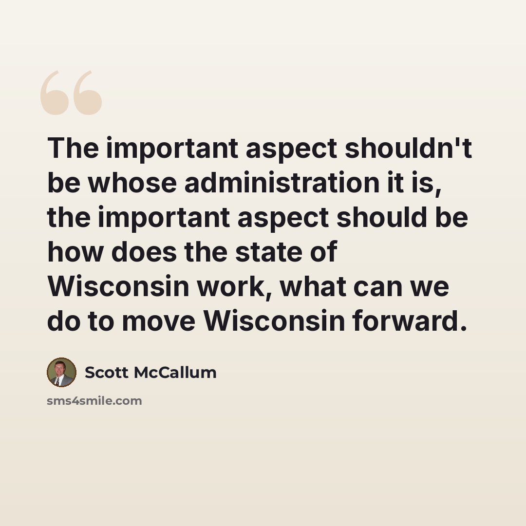 “The important aspect shouldn't be whose administration it is, the important aspect should be how does the state of Wisconsin work, what can we do to move Wisconsin forward.” quote by Scott McCallum