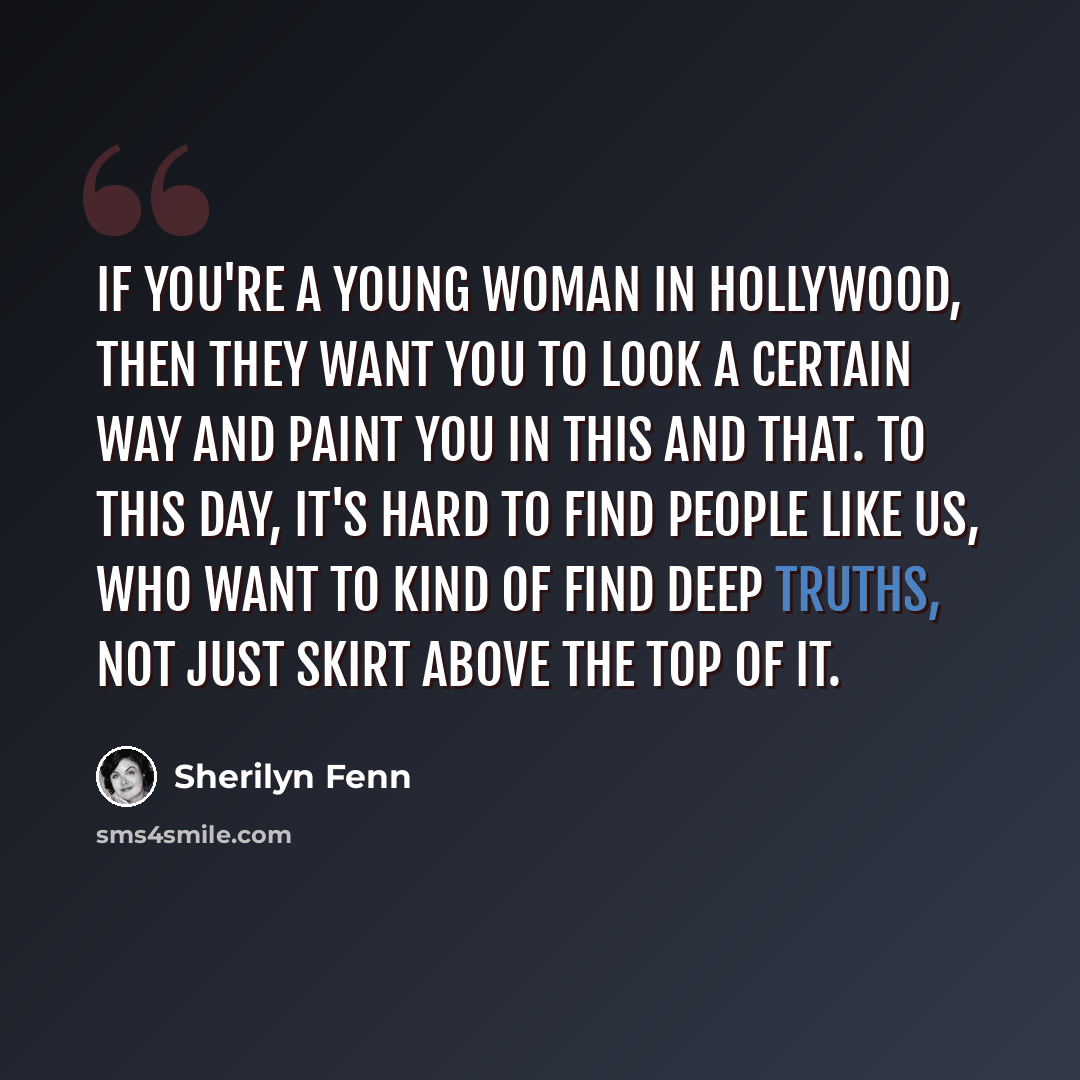 “If you're a young woman in Hollywood, then they want you to look a certain way and paint you in this and that. To this day, it's hard to find people like us, who want to kind of find deep truths, not just skirt above the top of it.” quote by Sherilyn Fenn