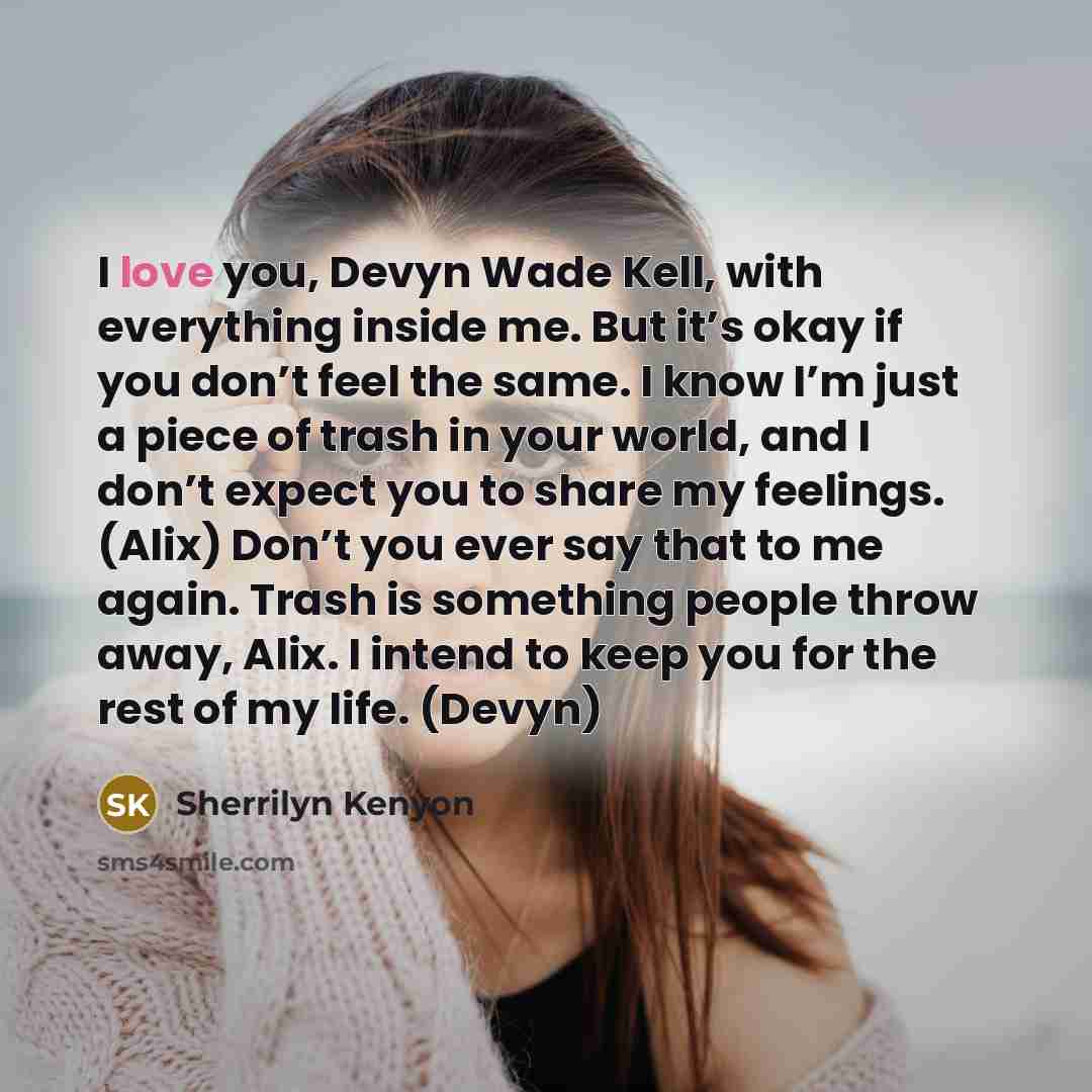 “I love you, Devyn Wade Kell, with everything inside me. But it’s okay if you don’t feel the same. I know I’m just a piece of trash in your world, and I don’t expect you to share my feelings. (Alix) Don’t you ever say that to me again. Trash is something people throw away, Alix. I intend to keep…” quote by Sherrilyn Kenyon
