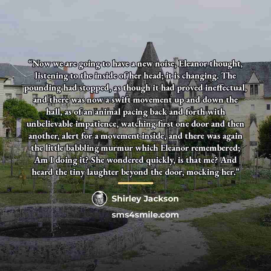 “Now we are going to have a new noise, Eleanor thought, listening to the inside of her head; it is changing. The pounding had stopped, as though it had proved ineffectual, and there was now a swift movement up and down the hall, as of an animal pacing back and forth with unbelievable impatience…” quote by Shirley Jackson