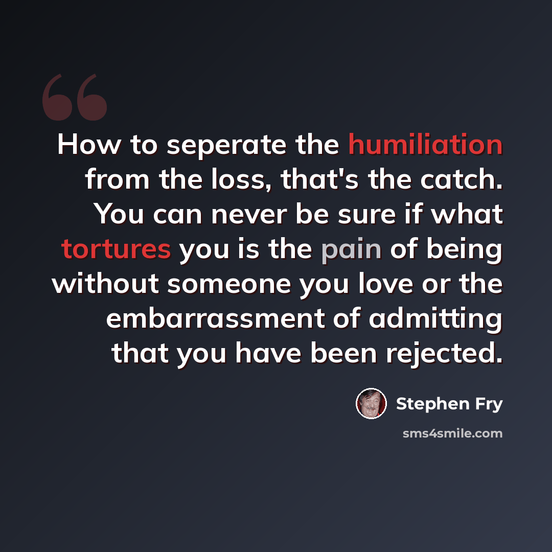 “How to seperate the humiliation from the loss, that's the catch. You can never be sure if what tortures you is the pain of being without someone you love or the embarrassment of admitting that you have been rejected.” quote by Stephen Fry