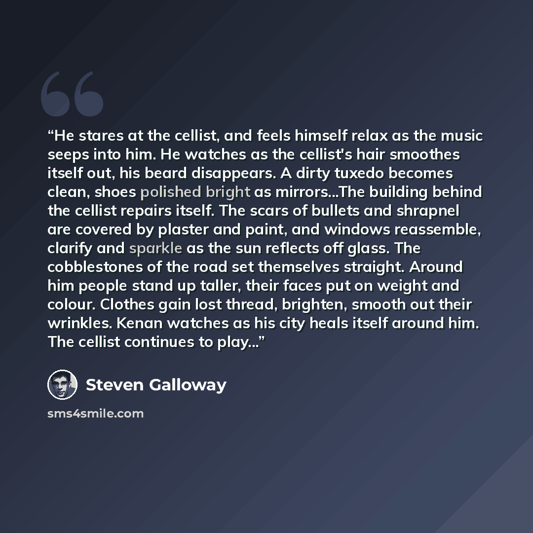“He stares at the cellist, and feels himself relax as the music seeps into him. He watches as the cellist's hair smoothes itself out, his beard disappears. A dirty tuxedo becomes clean, shoes polished bright as mirrors...The building behind the cellist repairs itself. The scars of bullets and…” quote by Steven Galloway