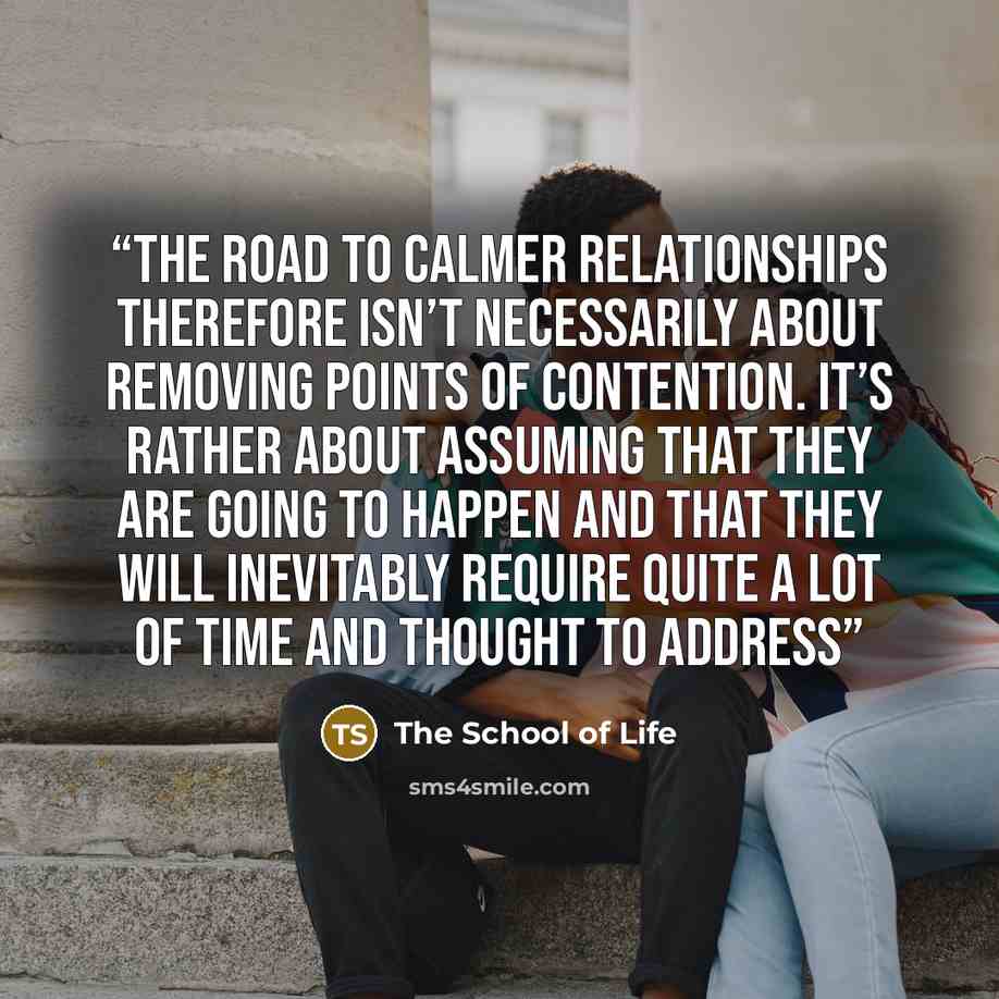 “The road to calmer relationships therefore isn’t necessarily about removing points of contention. It’s rather about assuming that they are going to happen and that they will inevitably require quite a lot of time and thought to address” quote by The School of Life