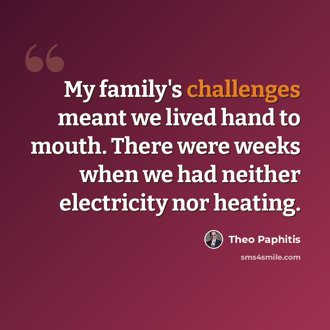 “My family's challenges meant we lived hand to mouth. There were weeks when we had neither electricity nor heating.” quote by Theo Paphitis