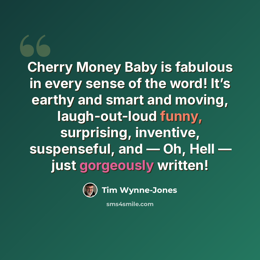 “Cherry Money Baby is fabulous in every sense of the word! It’s earthy and smart and moving, laugh-out-loud funny, surprising, inventive, suspenseful, and — Oh, Hell — just gorgeously written!” quote by Tim Wynne-Jones