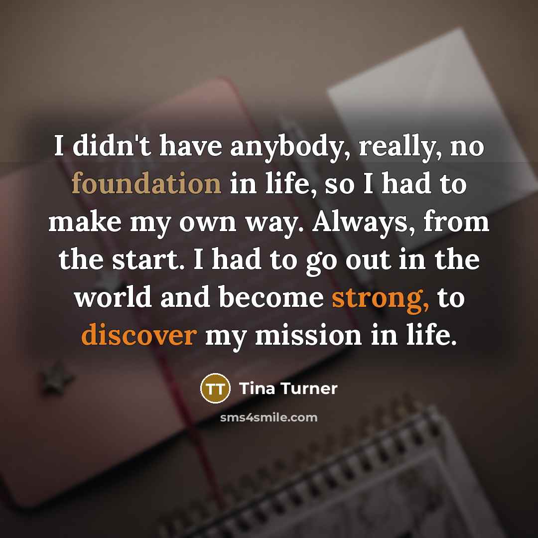 “I didn't have anybody, really, no foundation in life, so I had to make my own way. Always, from the start. I had to go out in the world and become strong, to discover my mission in life.” quote by Tina Turner