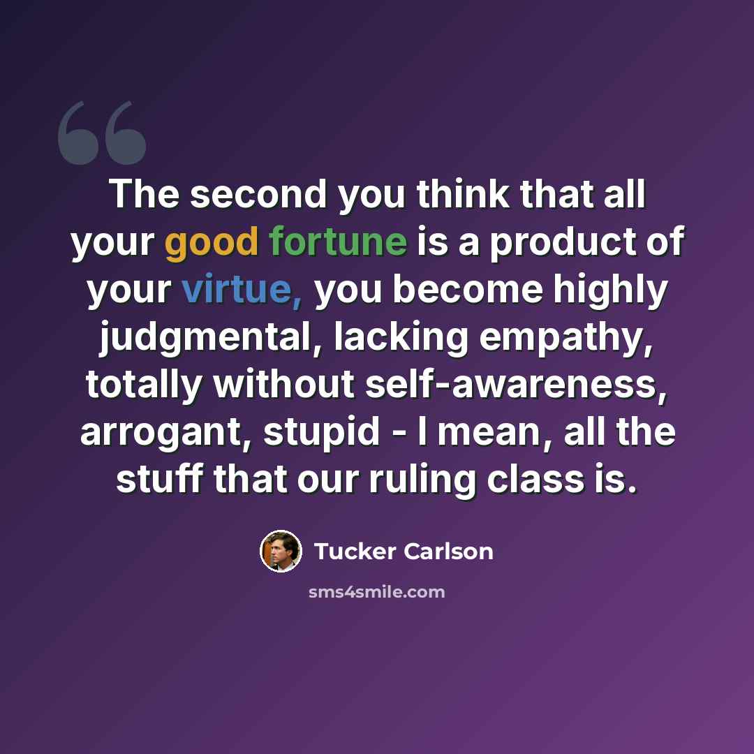 “The second you think that all your good fortune is a product of your virtue, you become highly judgmental, lacking empathy, totally without self-awareness, arrogant, stupid - I mean, all the stuff that our ruling class is.” quote by Tucker Carlson