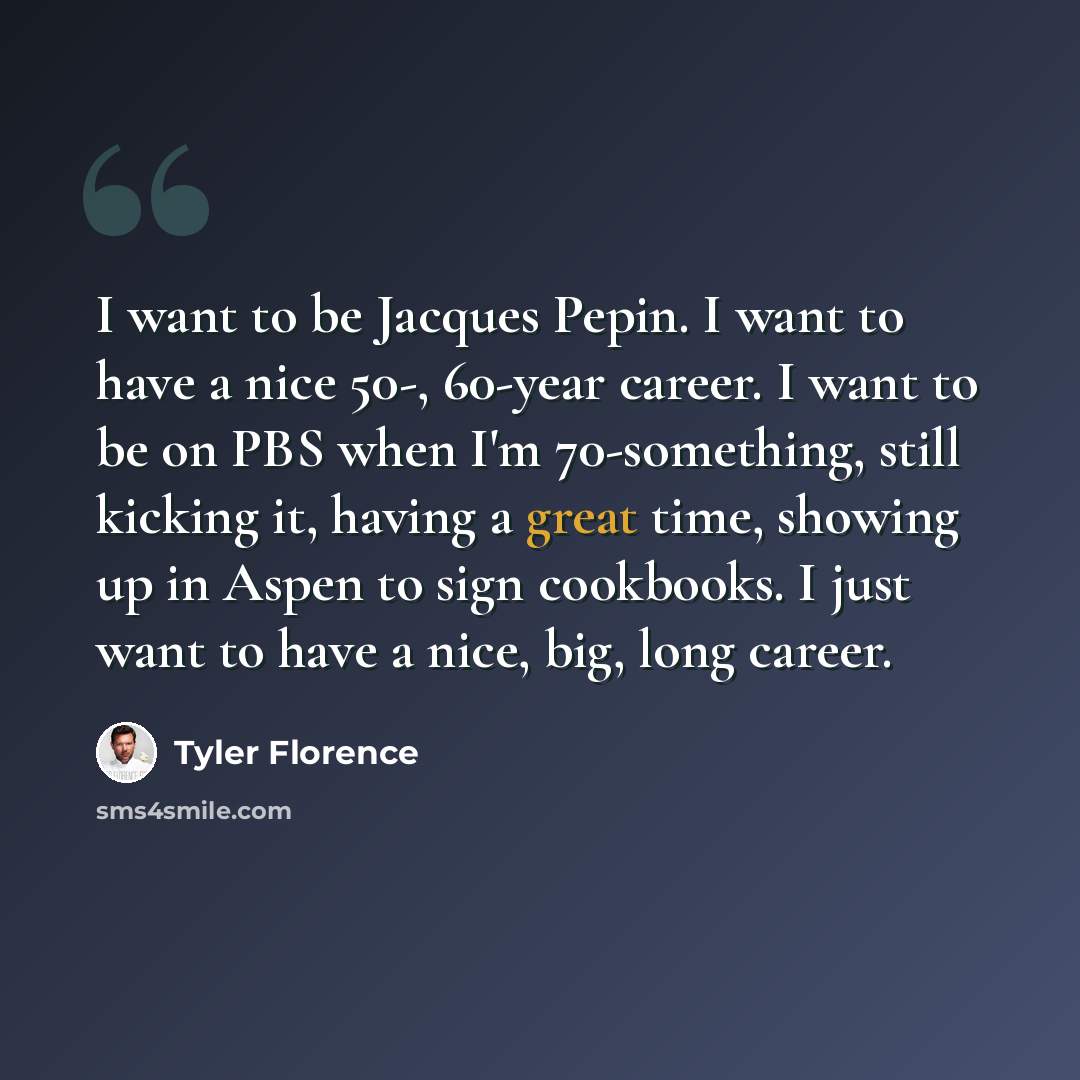 “I want to be Jacques Pepin. I want to have a nice 50-, 60-year career. I want to be on PBS when I'm 70-something, still kicking it, having a great time, showing up in Aspen to sign cookbooks. I just want to have a nice, big, long career.” quote by Tyler Florence