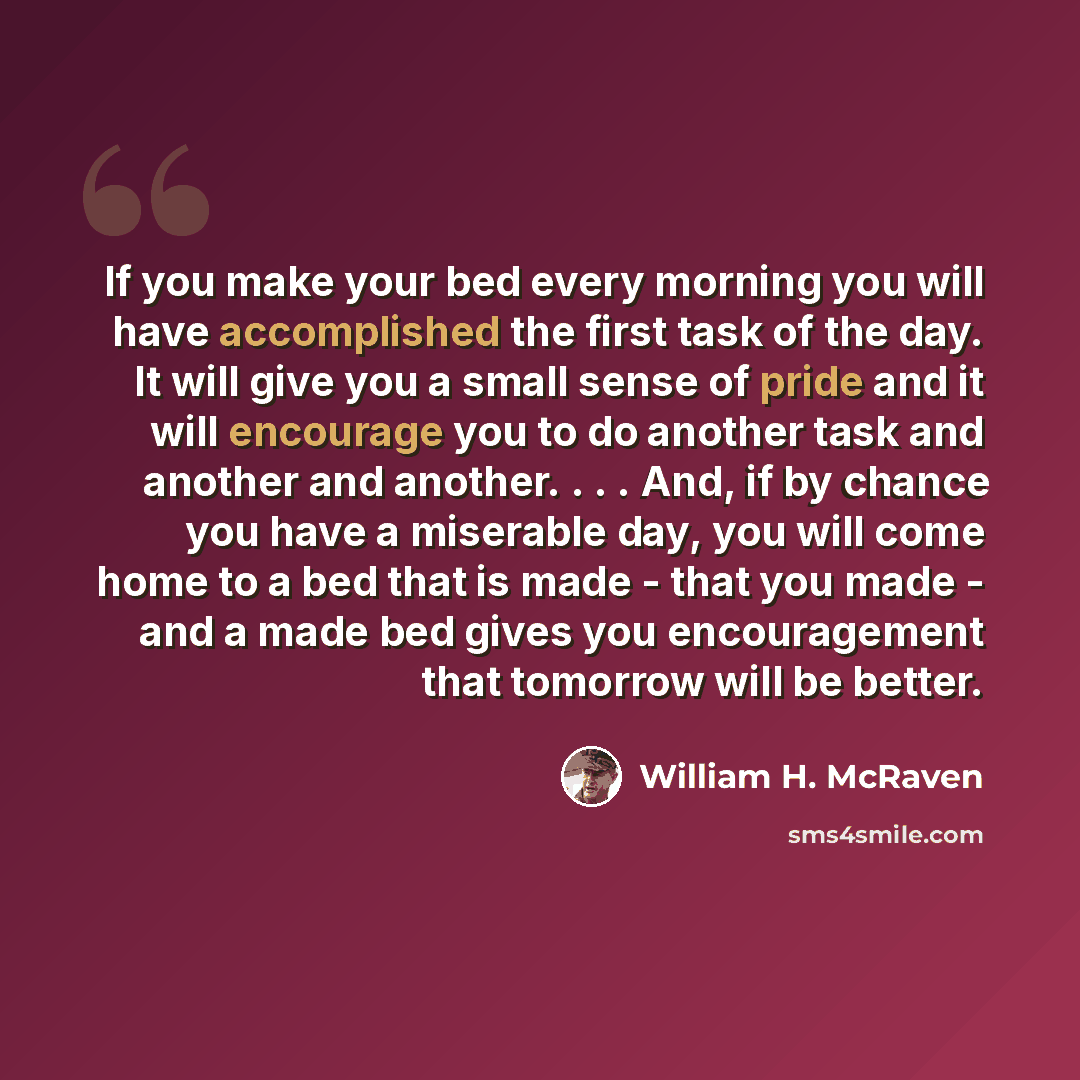 “If you make your bed every morning you will have accomplished the first task of the day. It will give you a small sense of pride and it will encourage you to do another task and another and another. . . . And, if by chance you have a miserable day, you will come home to a bed that is made - that…” quote by William H. McRaven