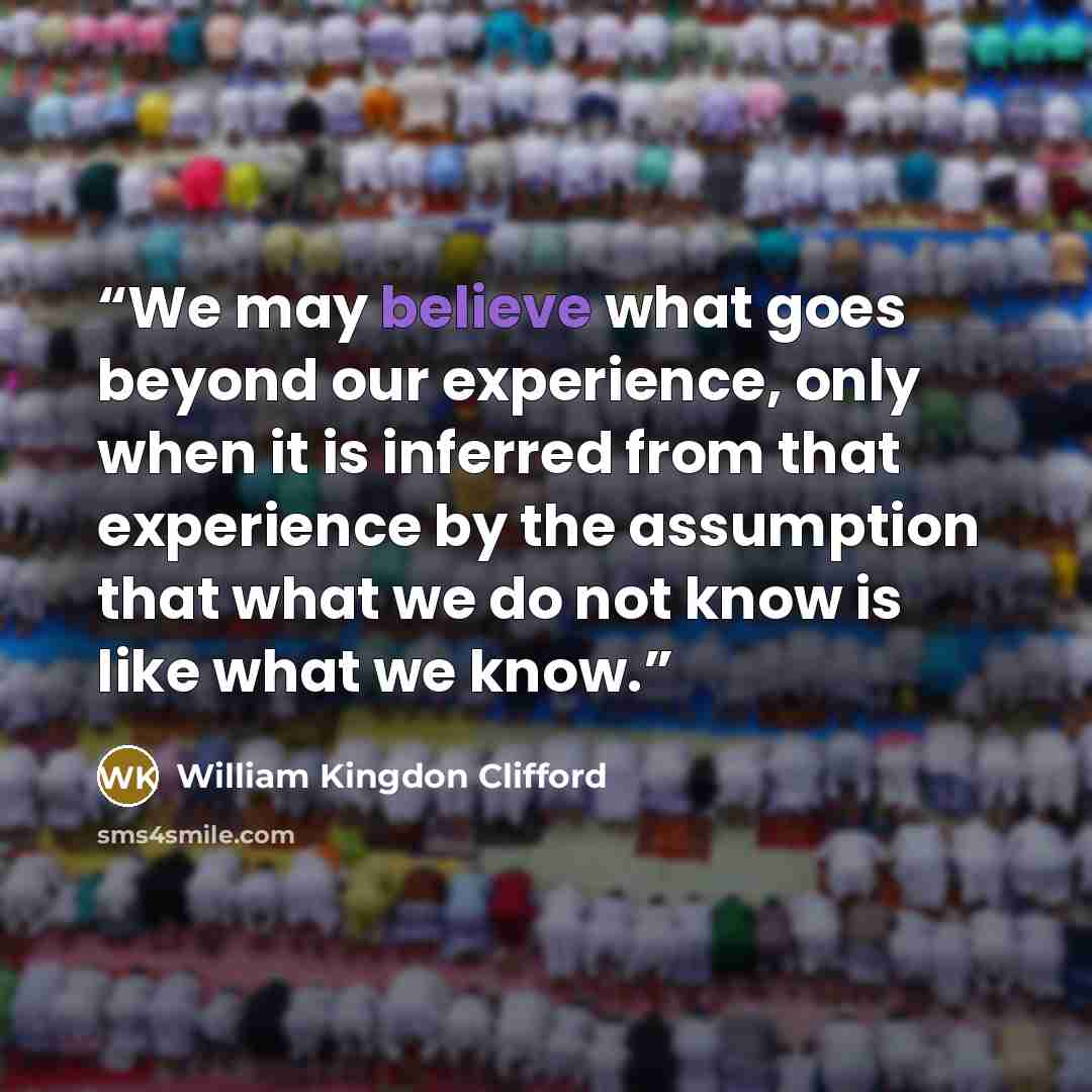 “We may believe what goes beyond our experience, only when it is inferred from that experience by the assumption that what we do not know is like what we know.” quote by William Kingdon Clifford