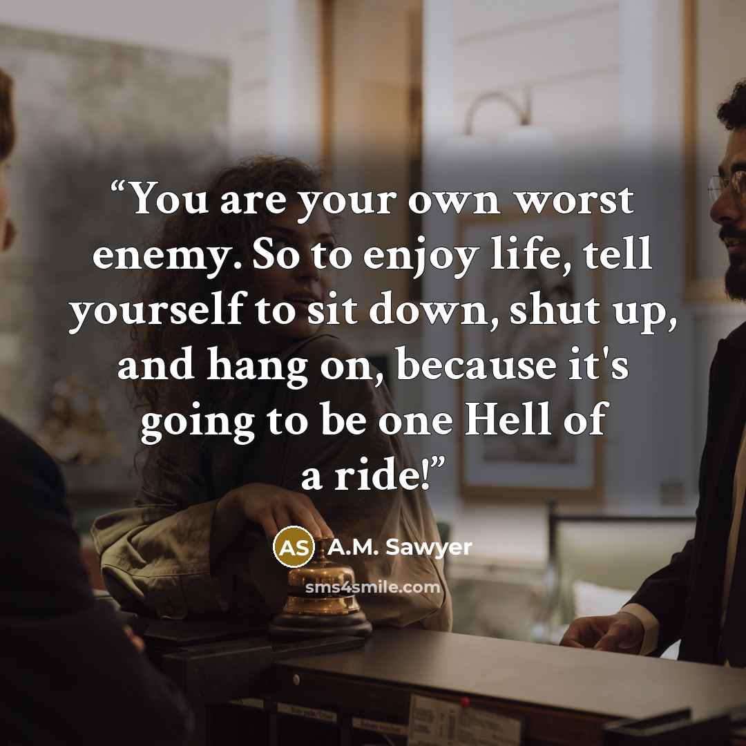 “You are your own worst enemy. So to enjoy life, tell yourself to sit down, shut up, and hang on, because it's going to be one Hell of a ride!” quote by A.M. Sawyer