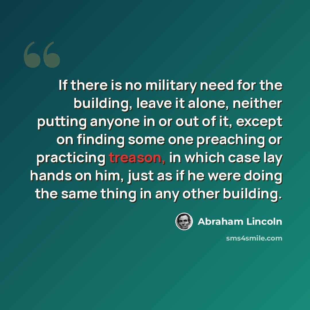 “If there is no military need for the building, leave it alone, neither putting anyone in or out of it, except on finding some one preaching or practicing treason, in which case lay hands on him, just as if he were doing the same thing in any other building.” quote by Abraham Lincoln