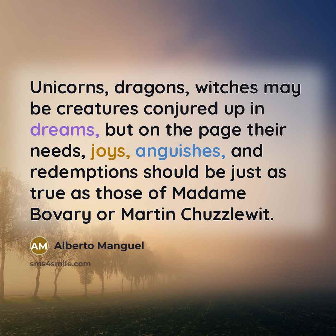 “Unicorns, dragons, witches may be creatures conjured up in dreams, but on the page their needs, joys, anguishes, and redemptions should be just as true as those of Madame Bovary or Martin Chuzzlewit.” quote by Alberto Manguel