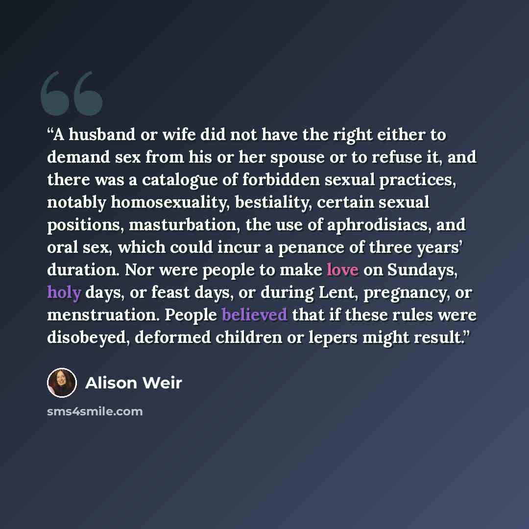 “A husband or wife did not have the right either to demand sex from his or her spouse or to refuse it, and there was a catalogue of forbidden sexual practices, notably homosexuality, bestiality, certain sexual positions, masturbation, the use of aphrodisiacs, and oral sex, which could incur a…” quote by Alison Weir