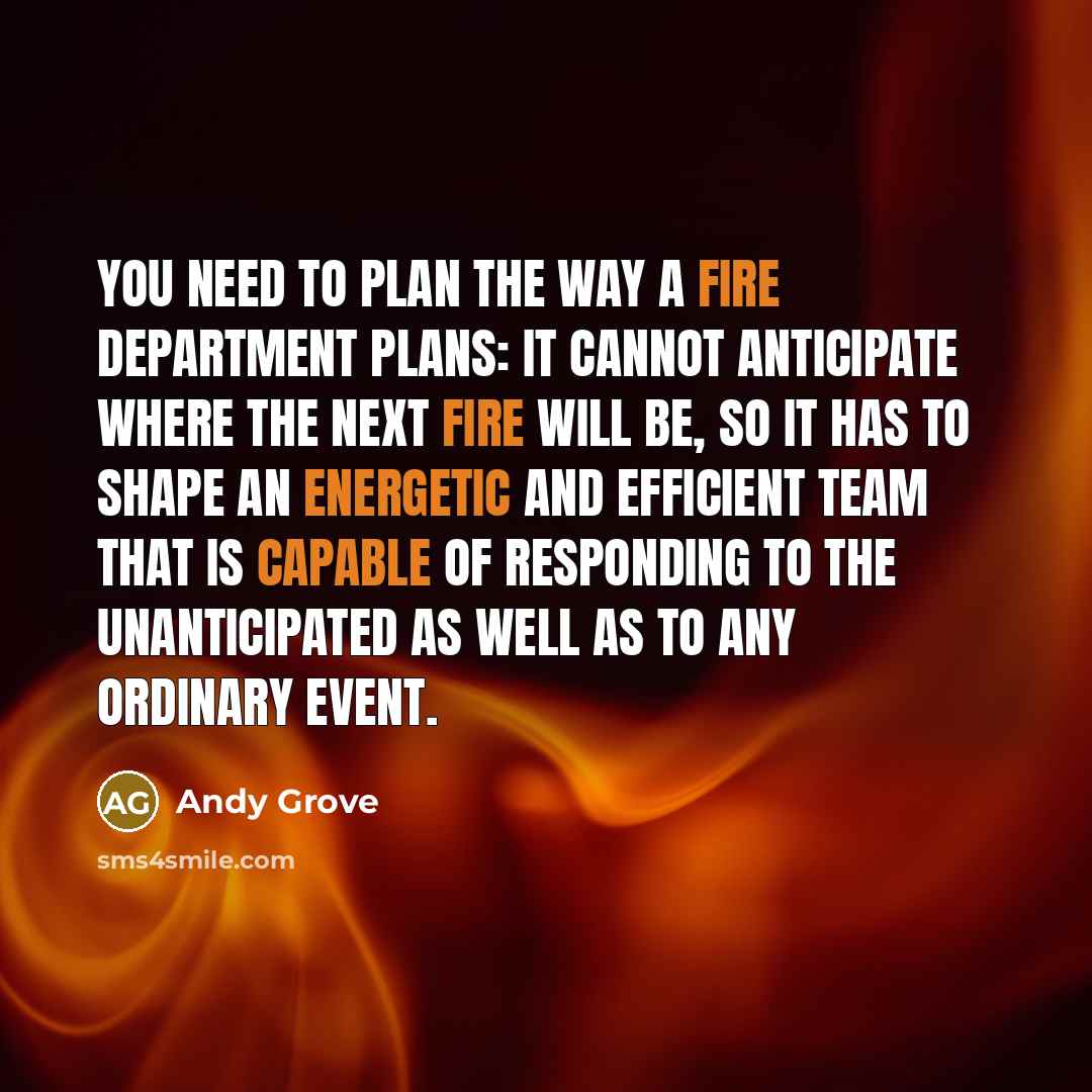 “You need to plan the way a fire department plans: it cannot anticipate where the next fire will be, so it has to shape an energetic and efficient team that is capable of responding to the unanticipated as well as to any ordinary event.” quote by Andy Grove