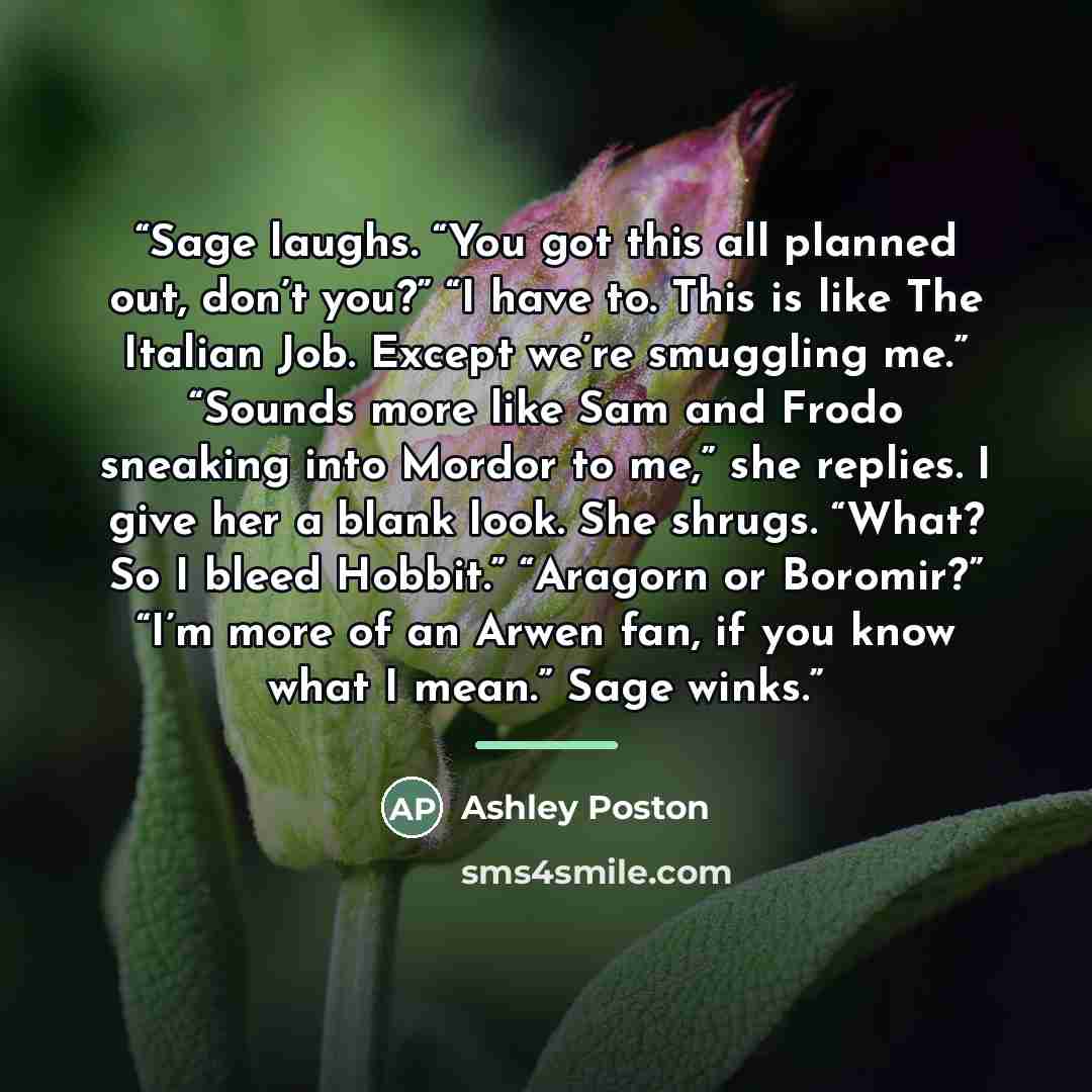 “Sage laughs. “You got this all planned out, don’t you?” “I have to. This is like The Italian Job. Except we’re smuggling me.” “Sounds more like Sam and Frodo sneaking into Mordor to me,” she replies. I give her a blank look. She shrugs. “What? So I bleed Hobbit.” “Aragorn or Boromir?” “I’m more of…” quote by Ashley Poston