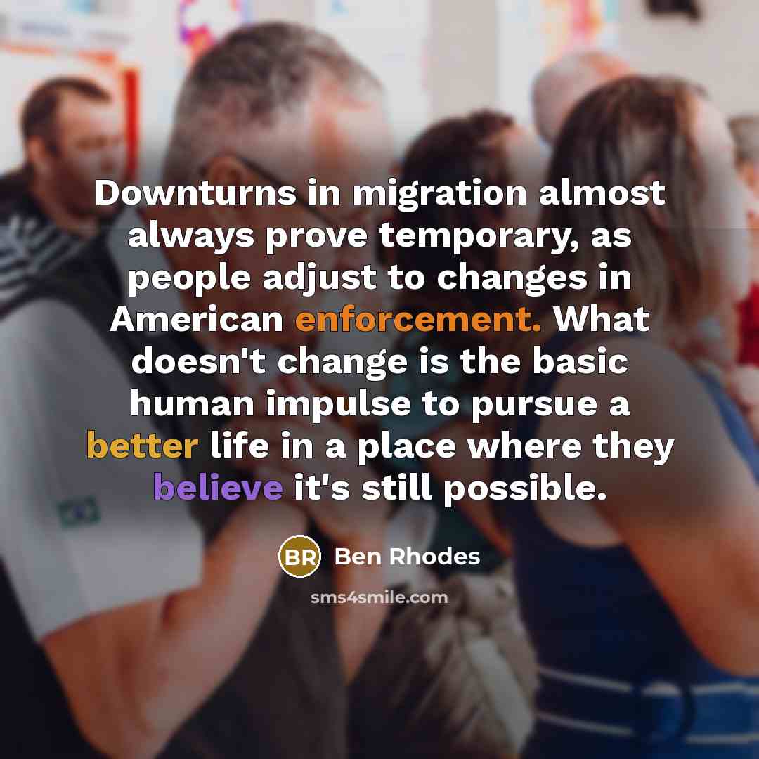 “Downturns in migration almost always prove temporary, as people adjust to changes in American enforcement. What doesn't change is the basic human impulse to pursue a better life in a place where they believe it's still possible.” quote by Ben Rhodes