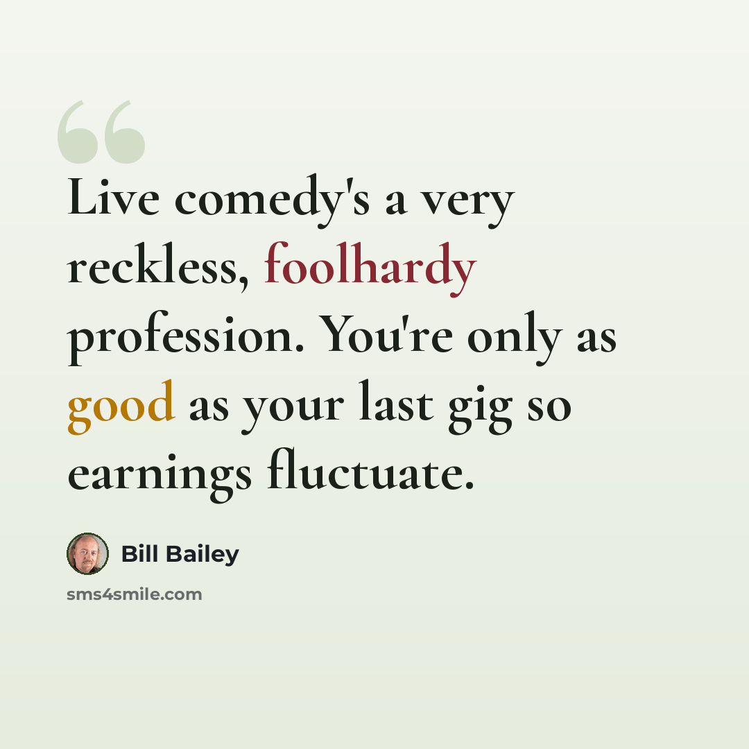“Live comedy's a very reckless, foolhardy profession. You're only as good as your last gig so earnings fluctuate.” quote by Bill Bailey