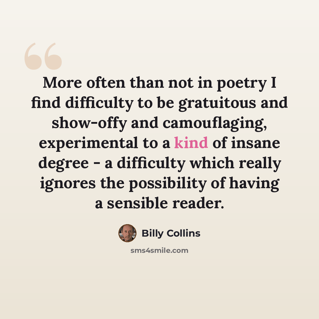 “More often than not in poetry I find difficulty to be gratuitous and show-offy and camouflaging, experimental to a kind of insane degree - a difficulty which really ignores the possibility of having a sensible reader.” quote by Billy Collins