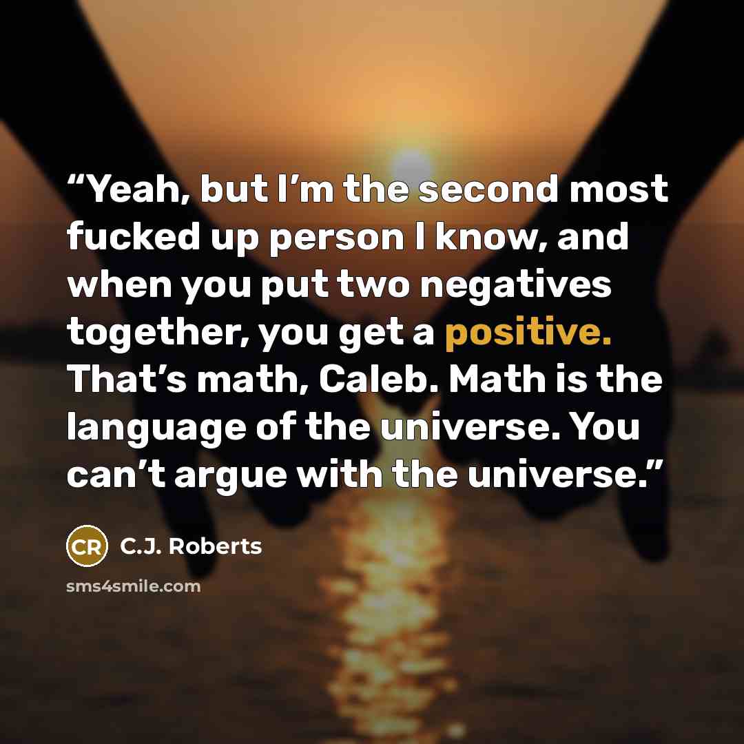 “Yeah, but I’m the second most fucked up person I know, and when you put two negatives together, you get a positive. That’s math, Caleb. Math is the language of the universe. You can’t argue with the universe.” quote by C.J. Roberts
