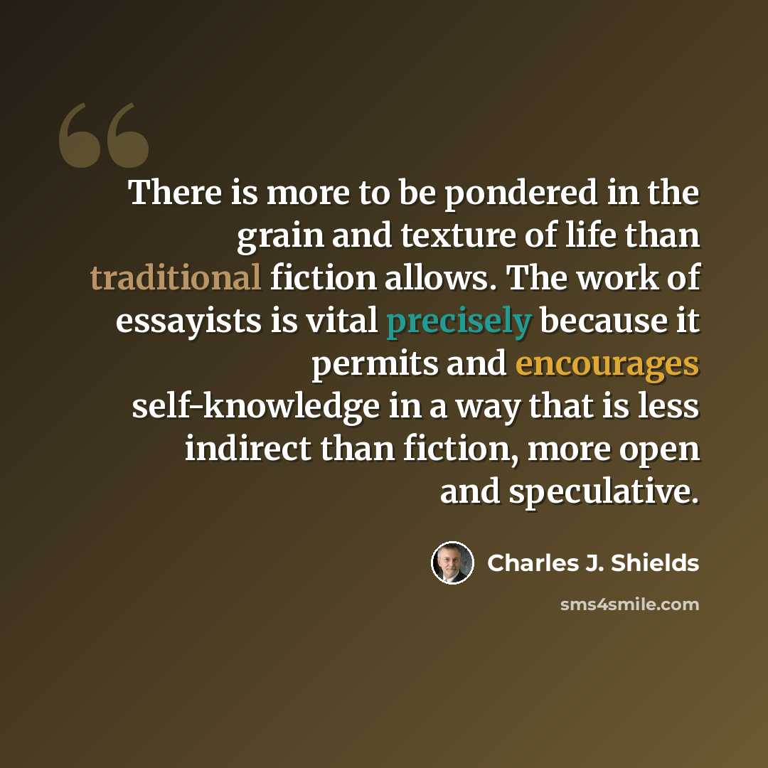 “There is more to be pondered in the grain and texture of life than traditional fiction allows. The work of essayists is vital precisely because it permits and encourages self-knowledge in a way that is less indirect than fiction, more open and speculative.” quote by Charles J. Shields