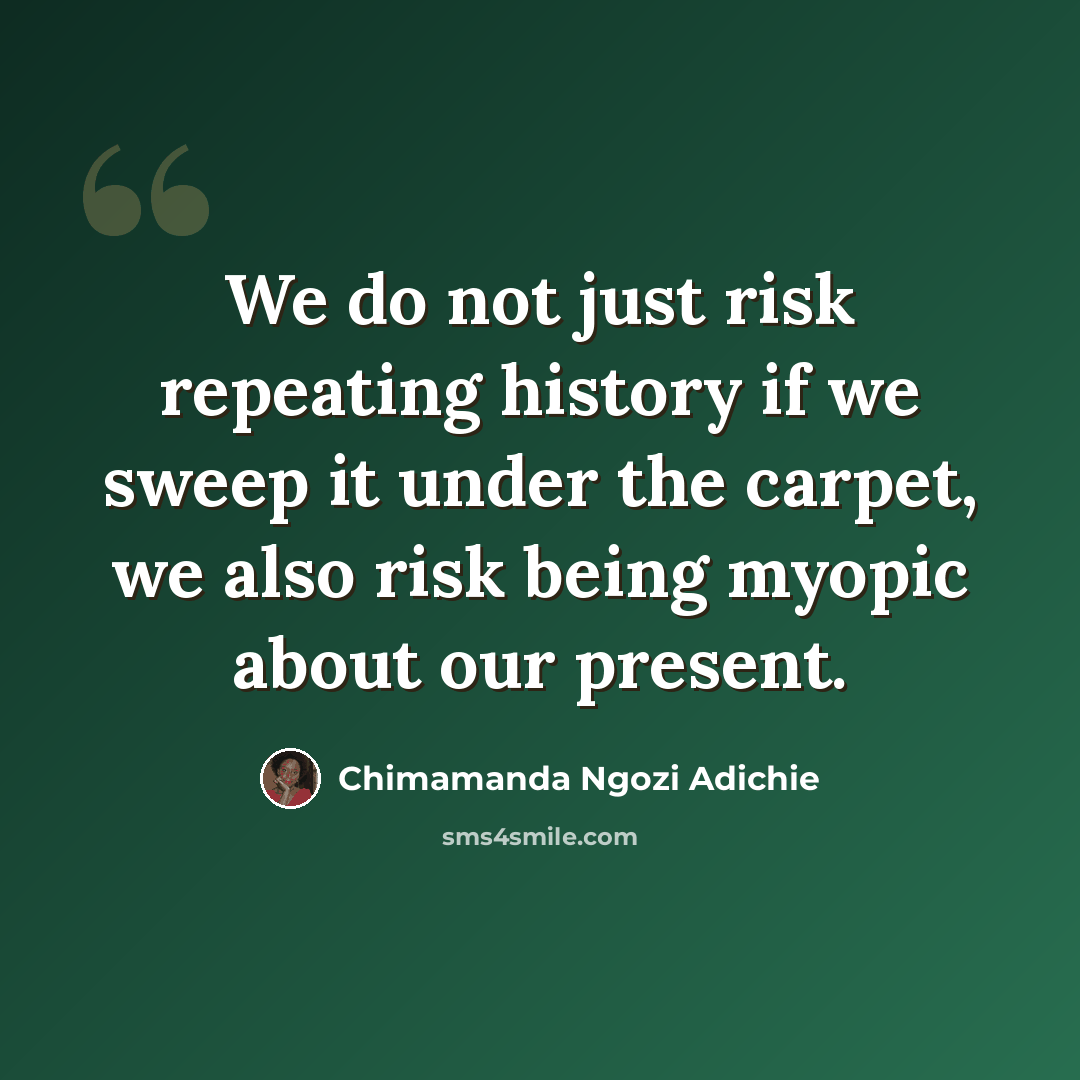 “We do not just risk repeating history if we sweep it under the carpet, we also risk being myopic about our present.” quote by Chimamanda Ngozi Adichie