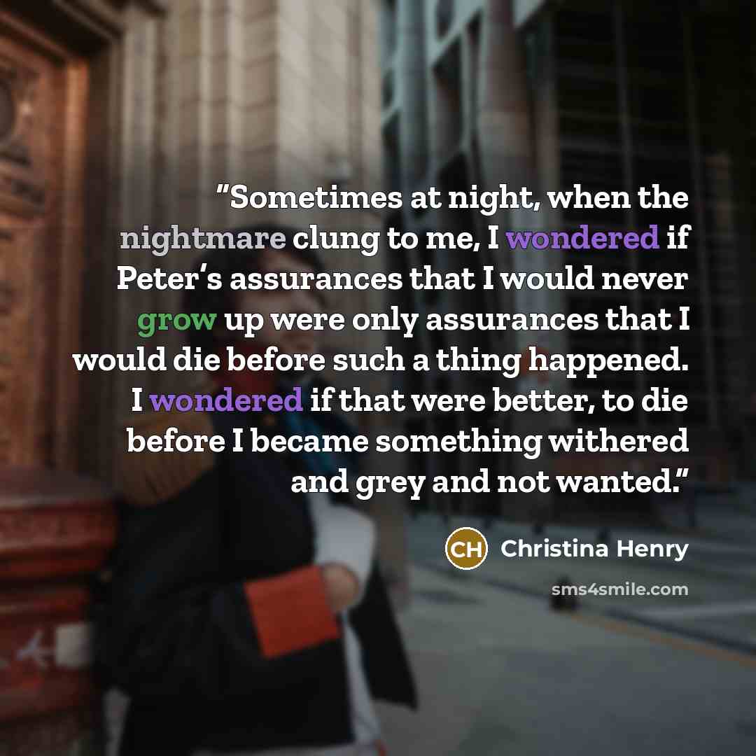 “Sometimes at night, when the nightmare clung to me, I wondered if Peter’s assurances that I would never grow up were only assurances that I would die before such a thing happened. I wondered if that were better, to die before I became something withered and grey and not wanted.” quote by Christina Henry