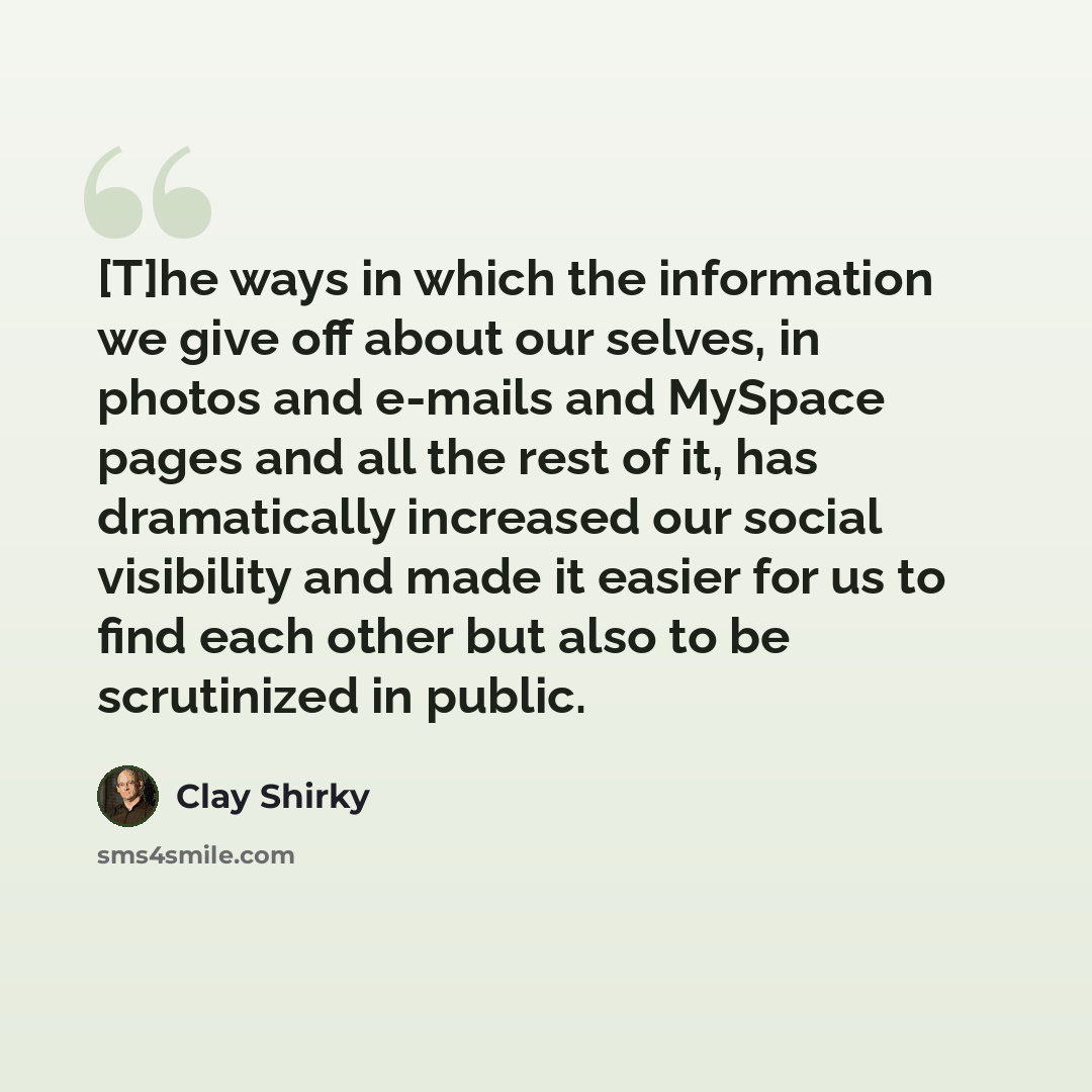 “[T]he ways in which the information we give off about our selves, in photos and e-mails and MySpace pages and all the rest of it, has dramatically increased our social visibility and made it easier for us to find each other but also to be scrutinized in public.” quote by Clay Shirky