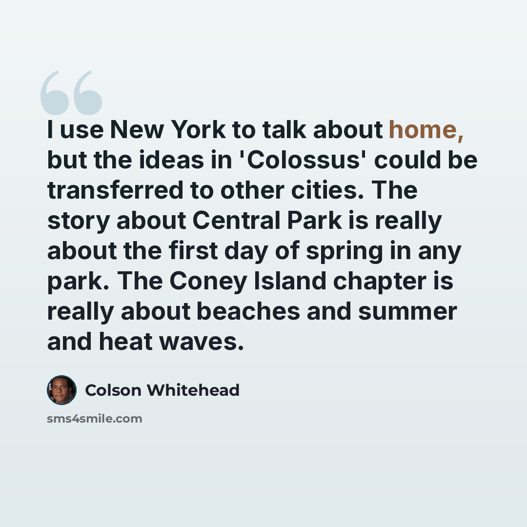 “I use New York to talk about home, but the ideas in 'Colossus' could be transferred to other cities. The story about Central Park is really about the first day of spring in any park. The Coney Island chapter is really about beaches and summer and heat waves.” quote by Colson Whitehead