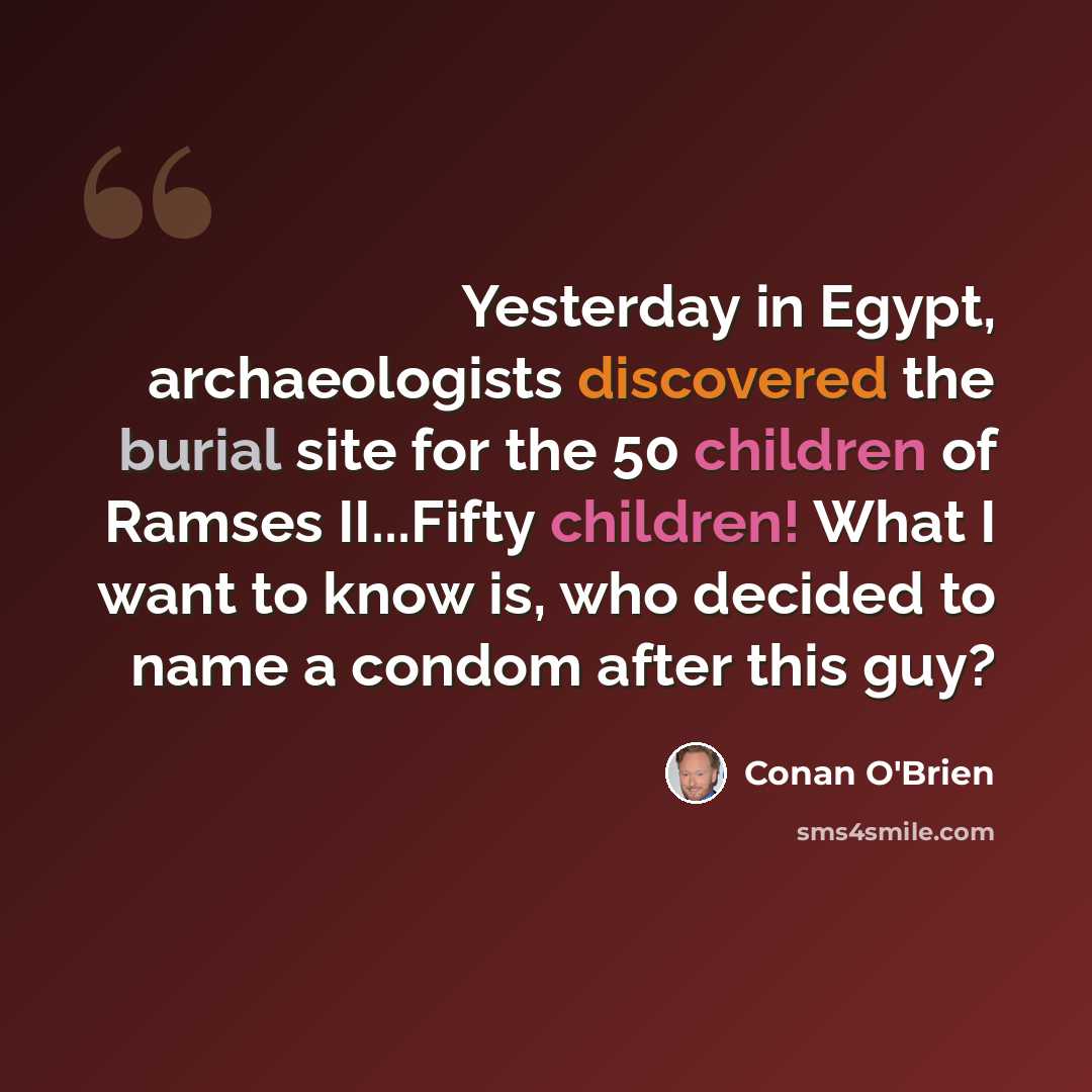 “Yesterday in Egypt, archaeologists discovered the burial site for the 50 children of Ramses II...Fifty children! What I want to know is, who decided to name a condom after this guy?” quote by Conan O'Brien