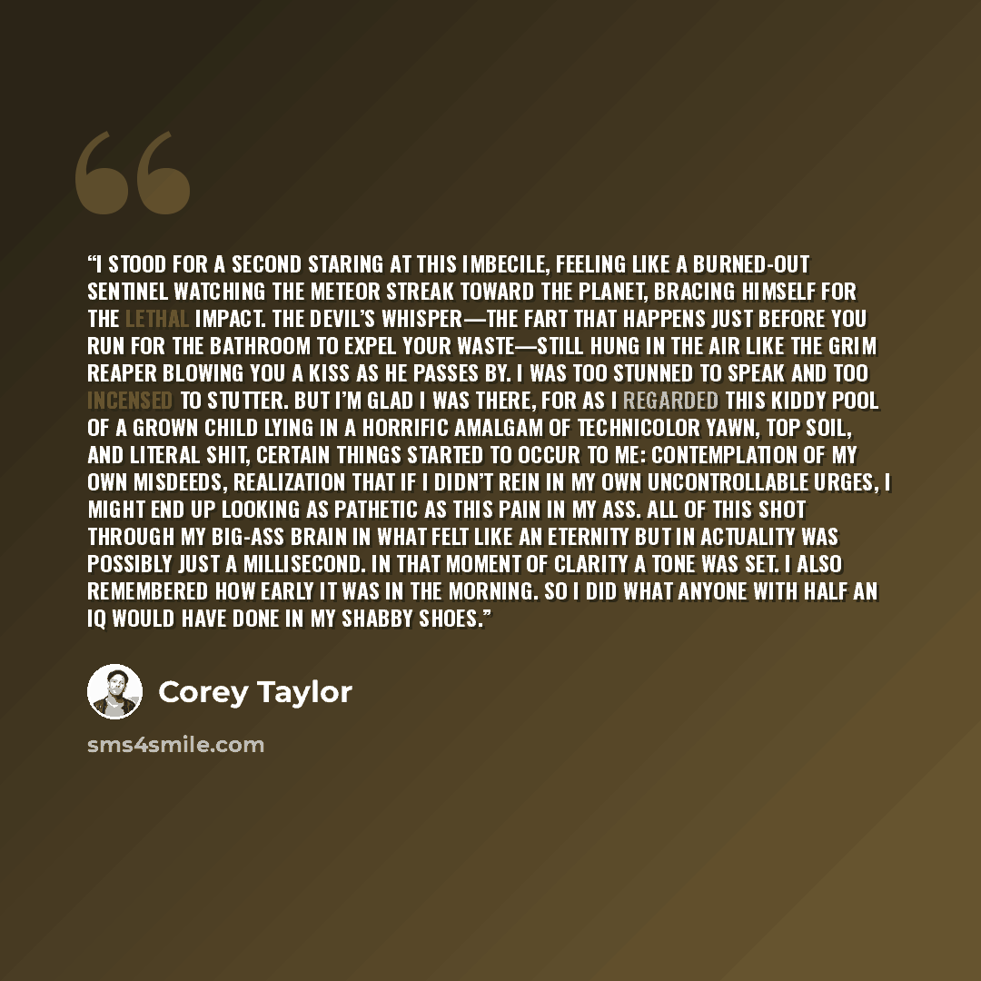 “I stood for a second staring at this imbecile, feeling like a burned-out sentinel watching the meteor streak toward the planet, bracing himself for the lethal impact. The Devil’s Whisper—the fart that happens just before you run for the bathroom to expel your waste—still hung in the air like the…” quote by Corey Taylor