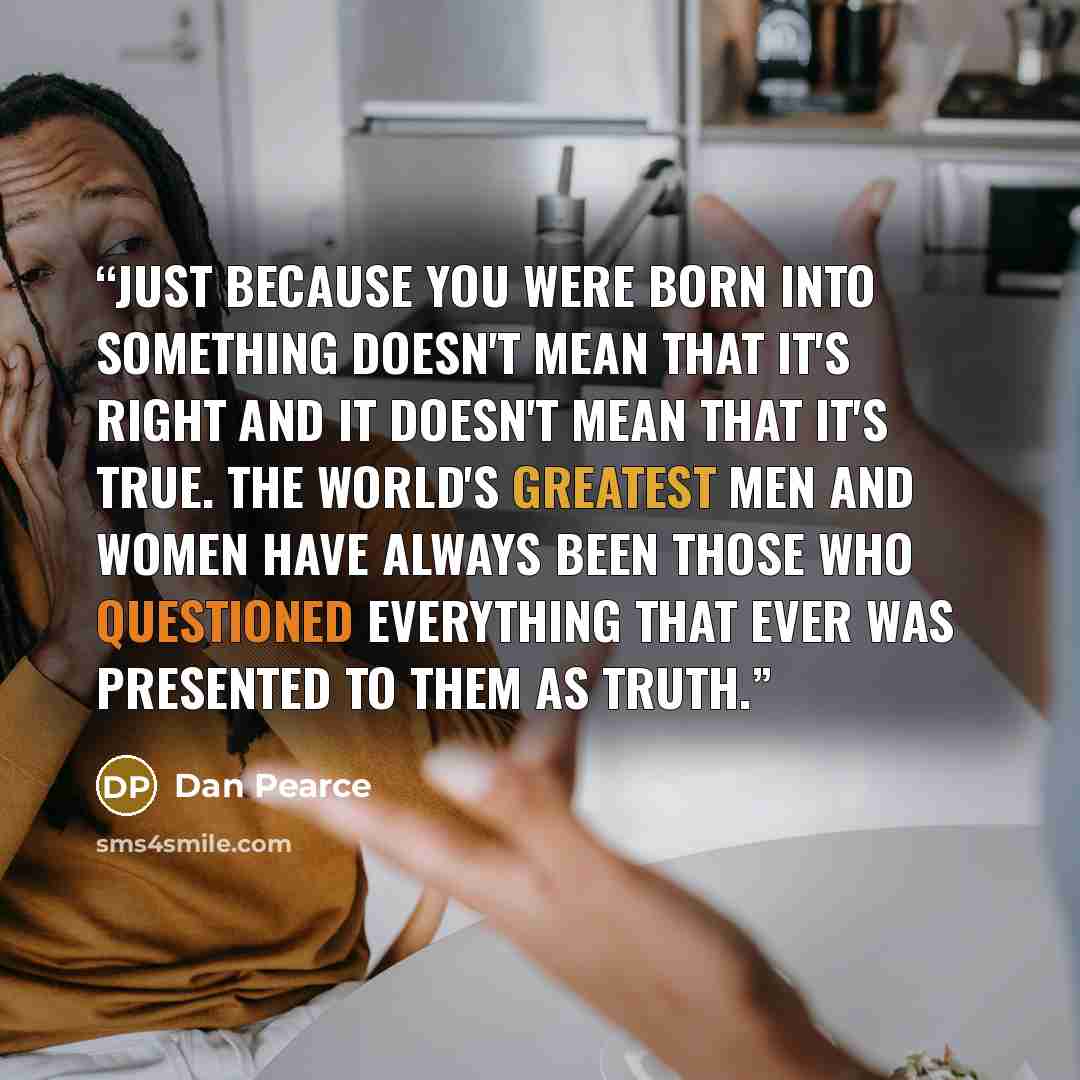 “Just because you were born into something doesn't mean that it's right and it doesn't mean that it's true. The world's greatest men and women have always been those who questioned everything that ever was presented to them as truth.” quote by Dan Pearce