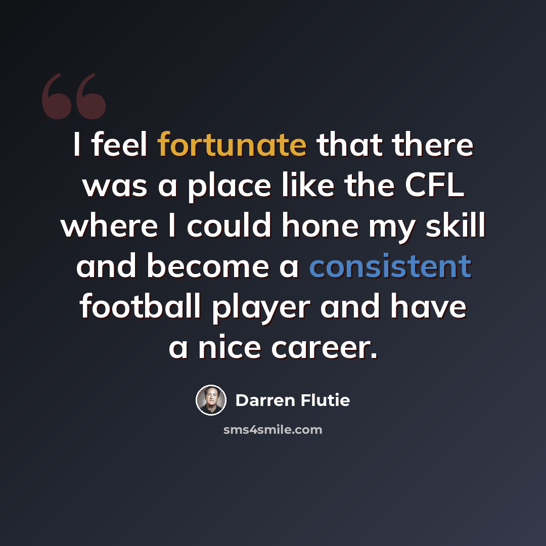 “I feel fortunate that there was a place like the CFL where I could hone my skill and become a consistent football player and have a nice career.” quote by Darren Flutie