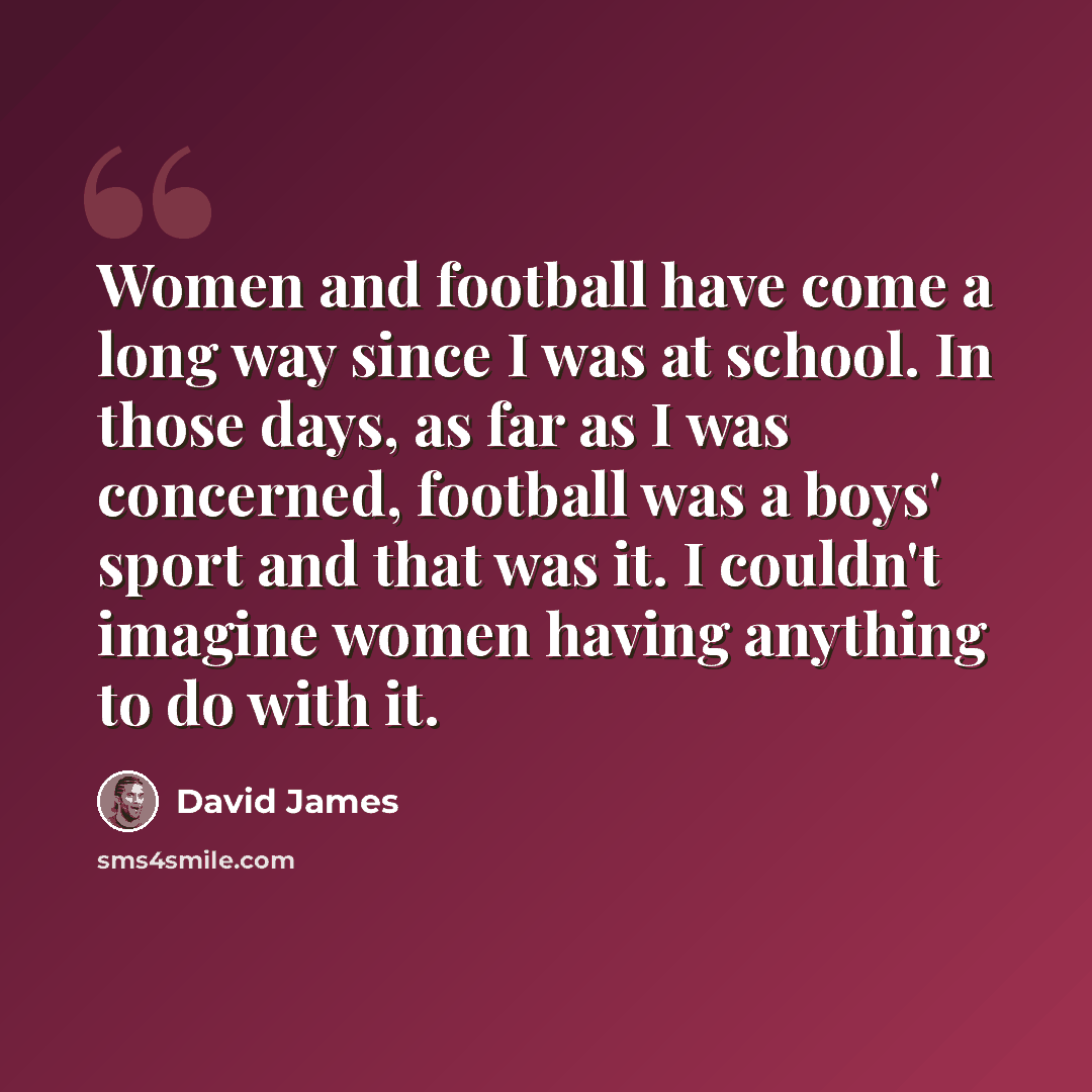 “Women and football have come a long way since I was at school. In those days, as far as I was concerned, football was a boys' sport and that was it. I couldn't imagine women having anything to do with it.” quote by David James