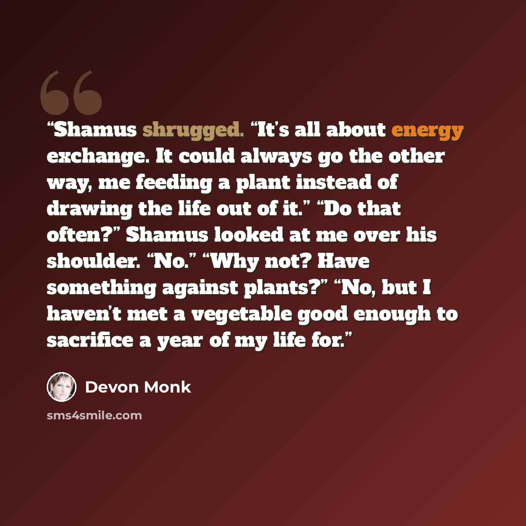 “Shamus shrugged. “It’s all about energy exchange. It could always go the other way, me feeding a plant instead of drawing the life out of it.” “Do that often?” Shamus looked at me over his shoulder. “No.” “Why not? Have something against plants?” “No, but I haven’t met a vegetable good enough to…” quote by Devon Monk