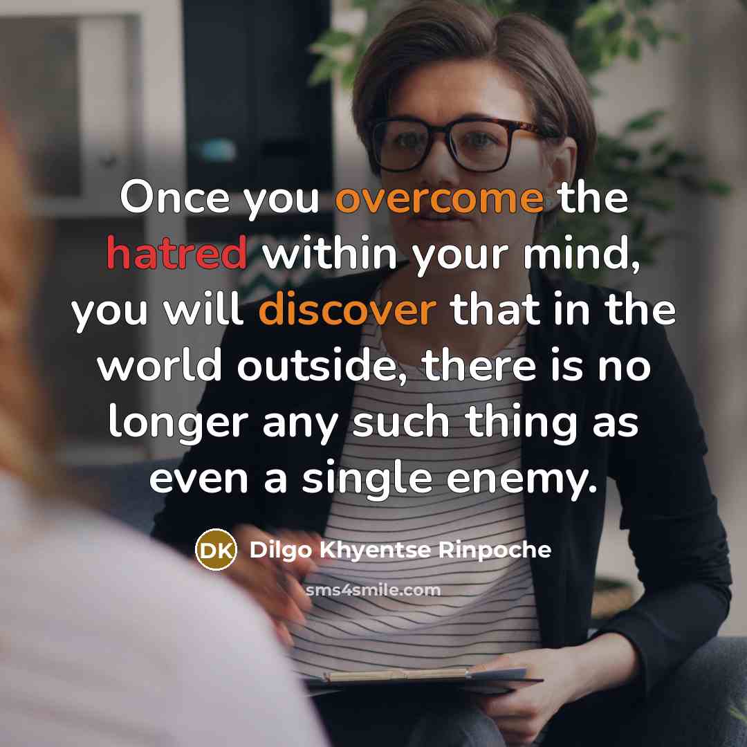 “Once you overcome the hatred within your mind, you will discover that in the world outside, there is no longer any such thing as even a single enemy.” quote by Dilgo Khyentse Rinpoche
