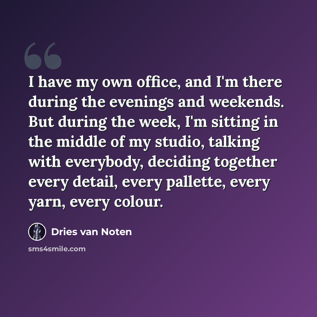 “I have my own office, and I'm there during the evenings and weekends. But during the week, I'm sitting in the middle of my studio, talking with everybody, deciding together every detail, every pallette, every yarn, every colour.” quote by Dries van Noten