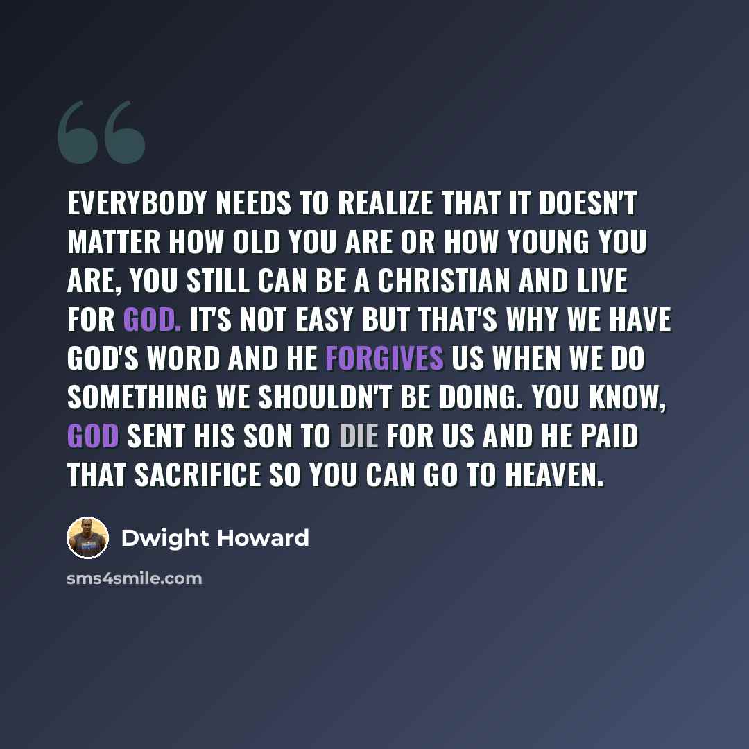 “Everybody needs to realize that it doesn't matter how old you are or how young you are, you still can be a Christian and live for God. It's not easy but that's why we have God's word and He forgives us when we do something we shouldn't be doing. You know, God sent His son to die for us and He paid…” quote by Dwight Howard