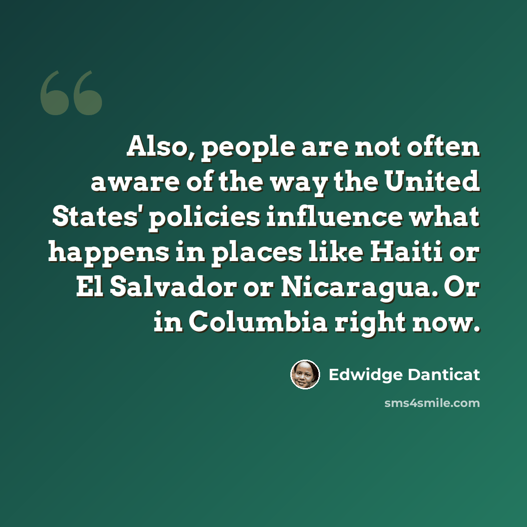 “Also, people are not often aware of the way the United States' policies influence what happens in places like Haiti or El Salvador or Nicaragua. Or in Columbia right now.” quote by Edwidge Danticat