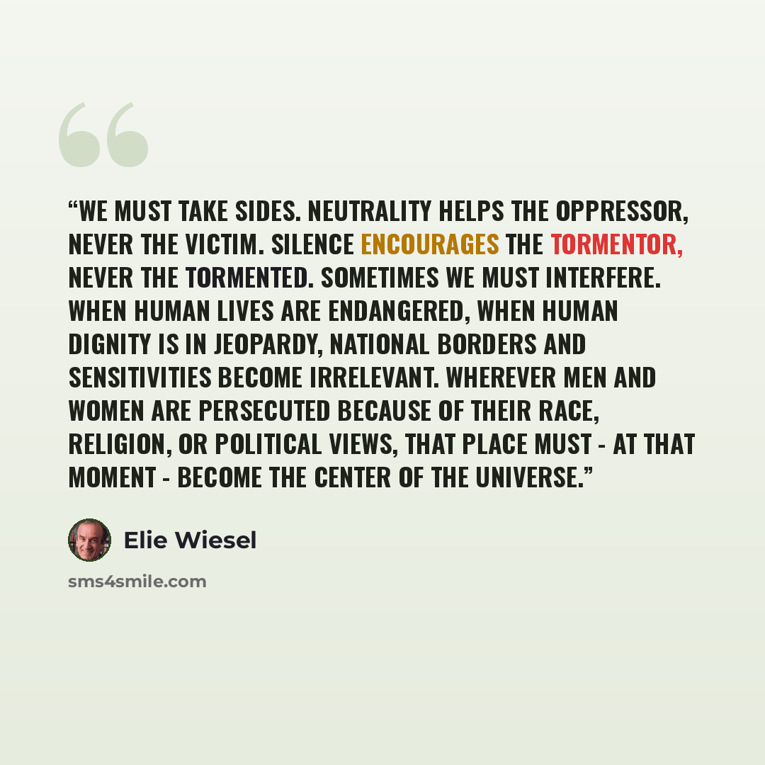 “We must take sides. Neutrality helps the oppressor, never the victim. Silence encourages the tormentor, never the tormented. Sometimes we must interfere. When human lives are endangered, when human dignity is in jeopardy, national borders and sensitivities become irrelevant. Wherever men and women…” quote by Elie Wiesel