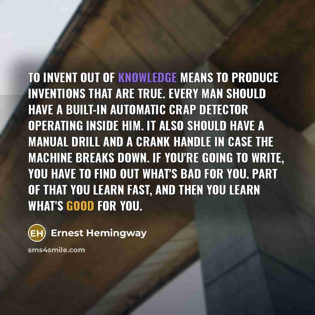 “To invent out of knowledge means to produce inventions that are true. Every man should have a built-in automatic crap detector operating inside him. It also should have a manual drill and a crank handle in case the machine breaks down. If you're going to write, you have to find out what's bad for…” quote by Ernest Hemingway