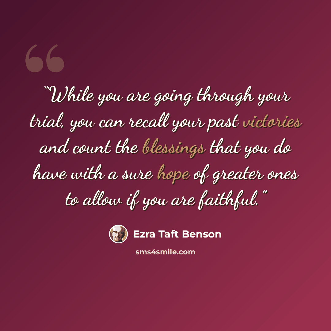 “While you are going through your trial, you can recall your past victories and count the blessings that you do have with a sure hope of greater ones to allow if you are faithful.” quote by Ezra Taft Benson