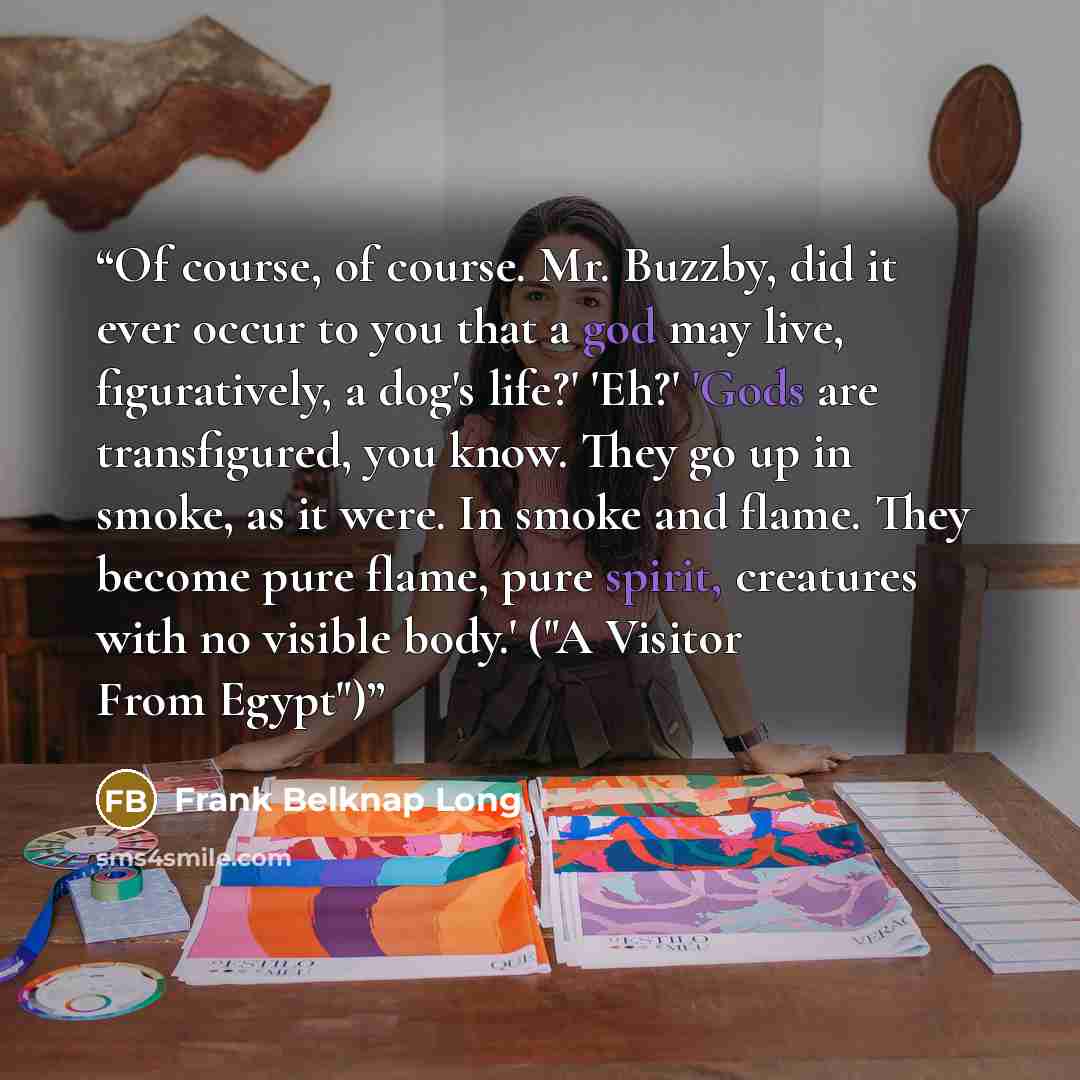 “Of course, of course. Mr. Buzzby, did it ever occur to you that a god may live, figuratively, a dog's life?' 'Eh?' 'Gods are transfigured, you know. They go up in smoke, as it were. In smoke and flame. They become pure flame, pure spirit, creatures with no visible body.' ("A Visitor From Egypt")” quote by Frank Belknap Long